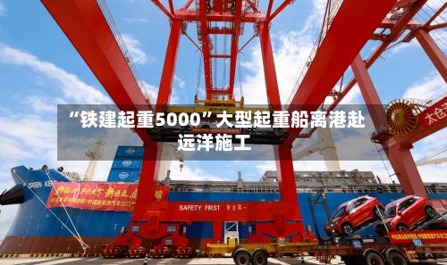 “铁建起重5000”大型起重船离港赴远洋施工
