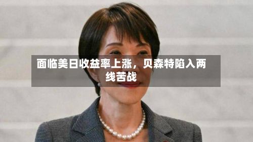 面临美日收益率上涨	，贝森特陷入两线苦战-第2张图片
