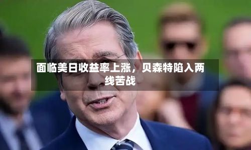 面临美日收益率上涨，贝森特陷入两线苦战