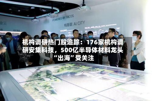 机构调研热门股追踪：176家机构调研安集科技，500亿半导体材料龙头“出海	”受关注-第2张图片
