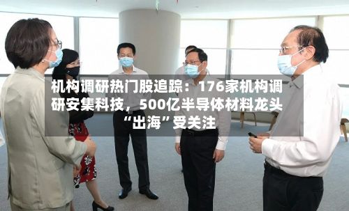 机构调研热门股追踪：176家机构调研安集科技，500亿半导体材料龙头“出海”受关注
