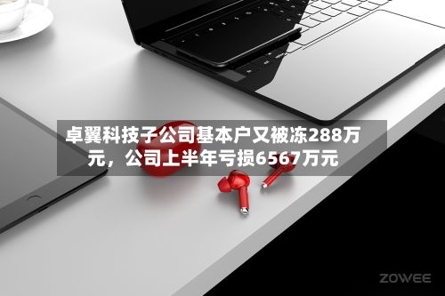 卓翼科技子公司基本户又被冻288万元，公司上半年亏损6567万元-第2张图片