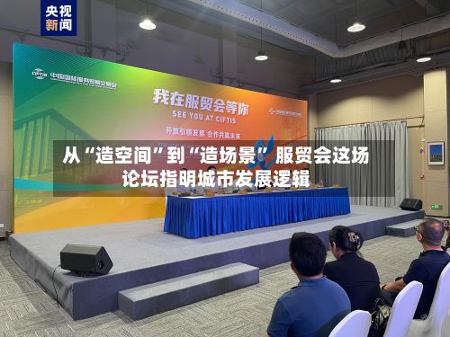 从“造空间”到“造场景” 服贸会这场论坛指明城市发展逻辑-第2张图片