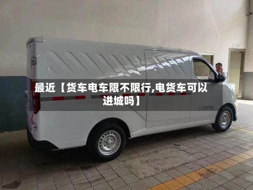 最近【货车电车限不限行,电货车可以进城吗】