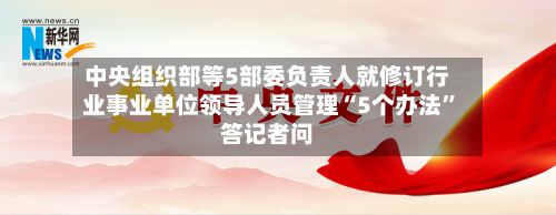 中央组织部等5部委负责人就修订行业事业单位领导人员管理“5个办法”答记者问