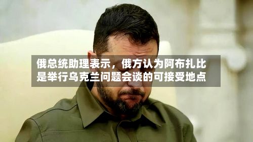 俄总统助理表示，俄方认为阿布扎比是举行乌克兰问题会谈的可接受地点-第2张图片