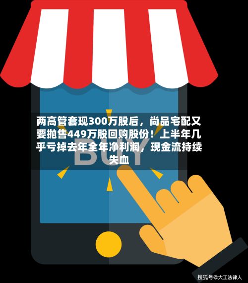 两高管套现300万股后	，尚品宅配又要抛售449万股回购股份！上半年几乎亏掉去年全年净利润，现金流持续失血-第3张图片