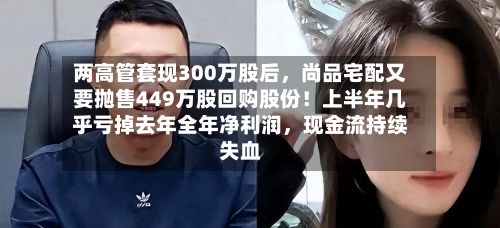 两高管套现300万股后，尚品宅配又要抛售449万股回购股份！上半年几乎亏掉去年全年净利润，现金流持续失血