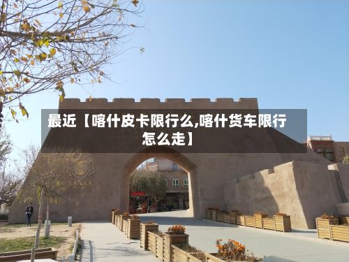 最近【喀什皮卡限行么,喀什货车限行怎么走】