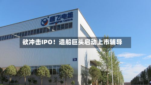 欲冲击IPO！造船巨头启动上市辅导