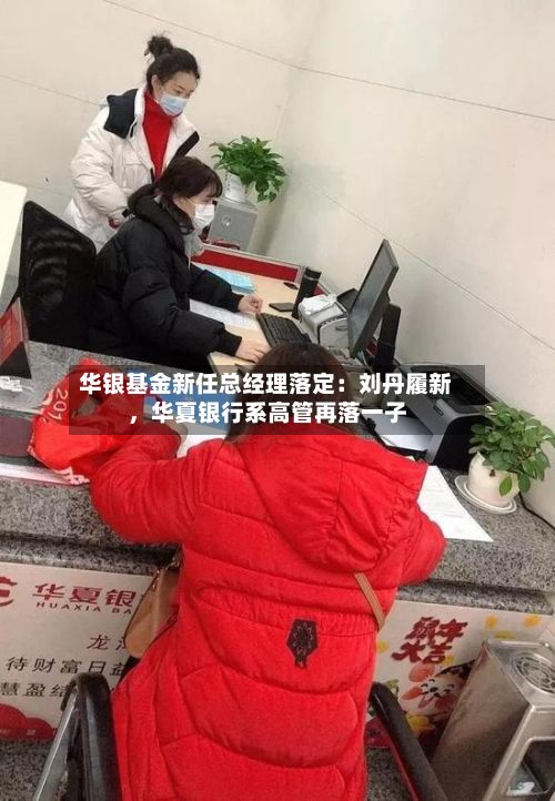 华银基金新任总经理落定：刘丹履新，华夏银行系高管再落一子-第3张图片