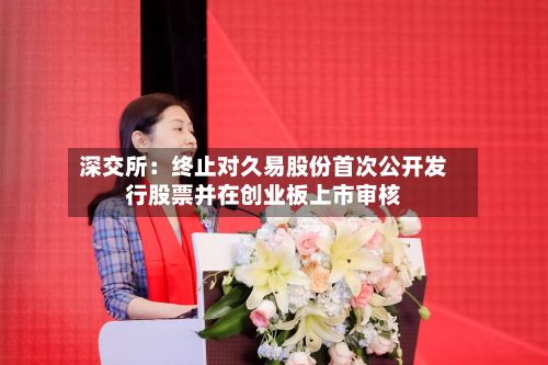 深交所：终止对久易股份首次公开发行股票并在创业板上市审核-第3张图片