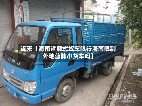 近来【海南省厢式货车限行海南限制外地蓝牌小货车吗】-第3张图片