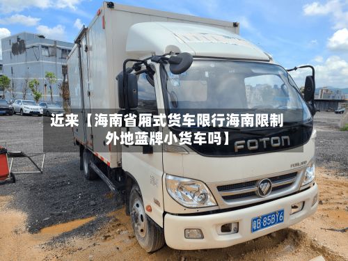 近来【海南省厢式货车限行海南限制外地蓝牌小货车吗】