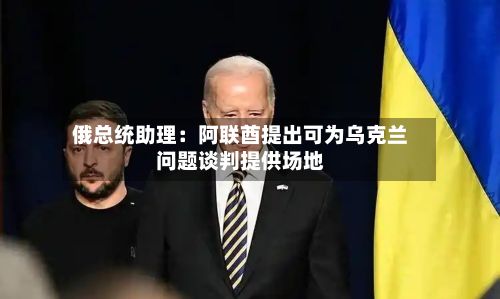 俄总统助理：阿联酋提出可为乌克兰问题谈判提供场地