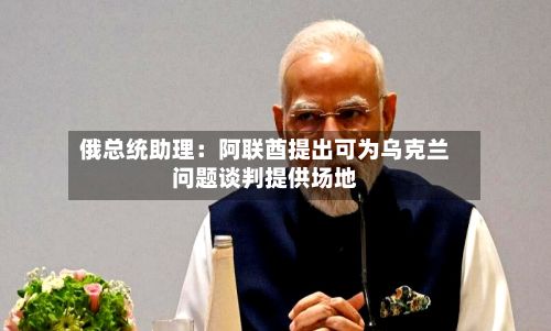 俄总统助理:阿联酋提出可为乌克兰问题谈判提供场地-第2张图片
