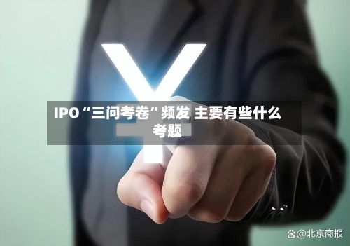 IPO“三问考卷”频发 主要有些什么考题-第3张图片