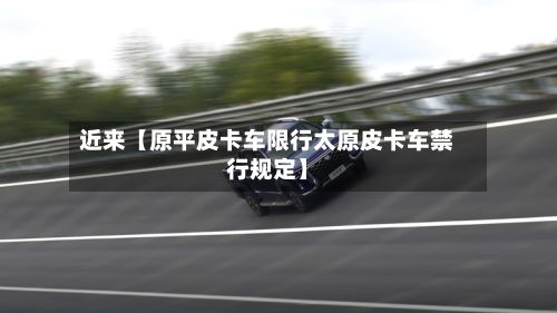 近来【原平皮卡车限行太原皮卡车禁行规定】