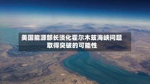 美国能源部长淡化霍尔木兹海峡问题取得突破的可能性-第2张图片