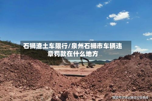石狮渣土车限行/泉州石狮市车辆违章罚款在什么地方-第3张图片