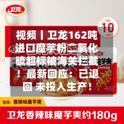 视频丨卫龙162吨进口魔芋粉二氧化硫超标被海关拦截！最新回应：已退回 未投入生产！