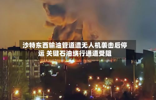 沙特东西输油管道遭无人机袭击后停运 关键石油绕行通道受阻