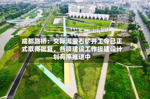 成都路桥：交际河萤石矿开工令已正式取得批复，各项建设工作按建设计划有序推进中-第2张图片