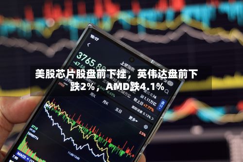 美股芯片股盘前下挫，英伟达盘前下跌2%，AMD跌4.1%
