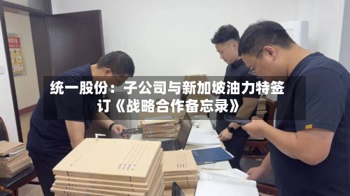 统一股份:子公司与新加坡油力特签订《战略合作备忘录》-第3张图片