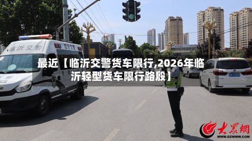 最近【临沂交警货车限行,2026年临沂轻型货车限行路殷】-第2张图片