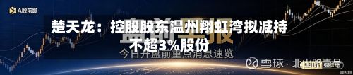 楚天龙:控股股东温州翔虹湾拟减持不超3%股份