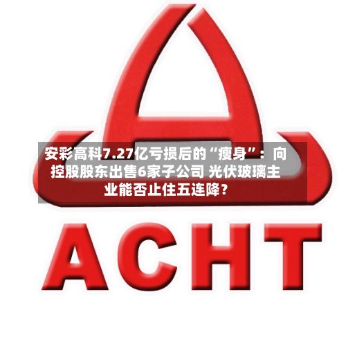 安彩高科7.27亿亏损后的“瘦身”：向控股股东出售6家子公司 光伏玻璃主业能否止住五连降？