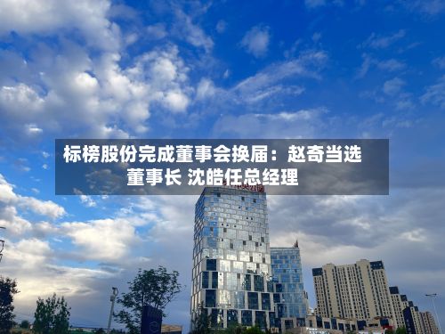标榜股份完成董事会换届:赵奇当选董事长 沈皓任总经理