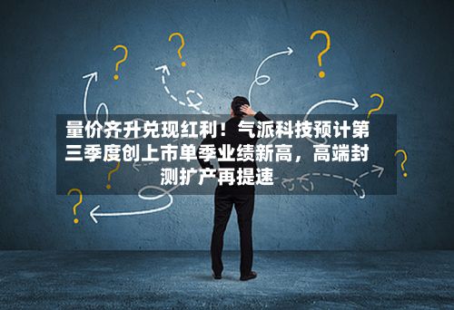 量价齐升兑现红利!气派科技预计第三季度创上市单季业绩新高,高端封测扩产再提速
