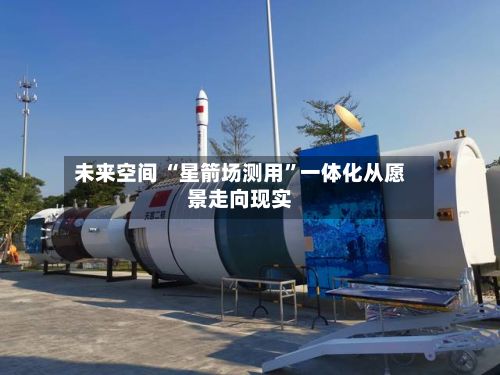 未来空间 “星箭场测用	”一体化从愿景走向现实-第2张图片