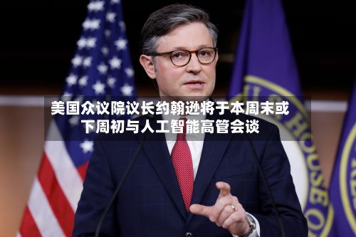 美国众议院议长约翰逊将于本周末或下周初与人工智能高管会谈