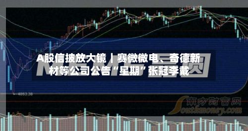 A股信披放大镜｜赛微微电、奇德新材等公司公告“星期”张冠李戴-第2张图片