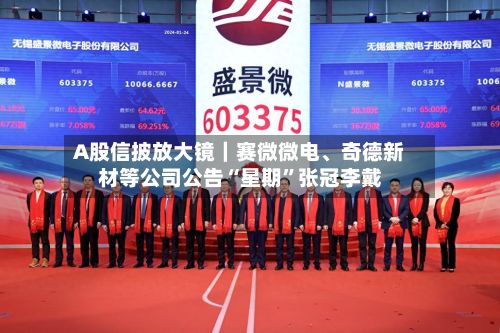 A股信披放大镜｜赛微微电、奇德新材等公司公告“星期”张冠李戴