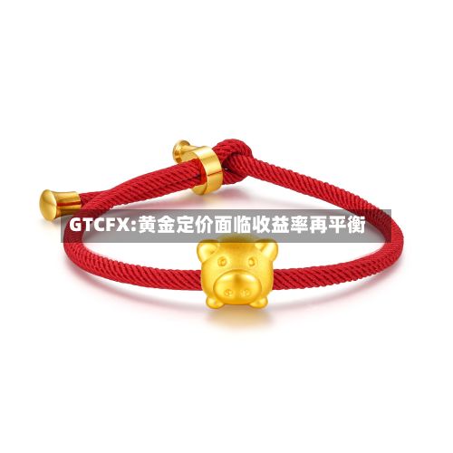 GTCFX:黄金定价面临收益率再平衡-第1张图片