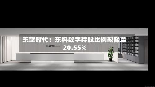 东望时代:东科数字持股比例拟降至20.55%-第2张图片