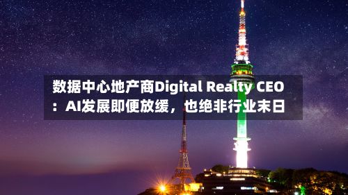 数据中心地产商Digital Realty CEO：AI发展即便放缓，也绝非行业末日