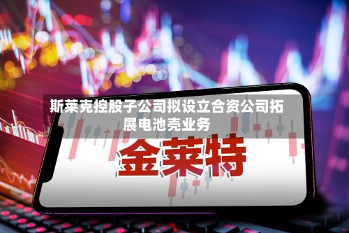 斯莱克控股子公司拟设立合资公司拓展电池壳业务-第1张图片