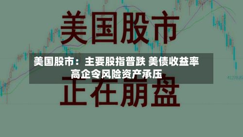 美国股市：主要股指普跌 美债收益率高企令风险资产承压