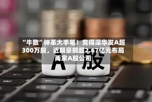 “牛散”钟革大手笔！竞得深华发A超300万股，近期豪掷超2.67亿元布局两家A股公司-第2张图片