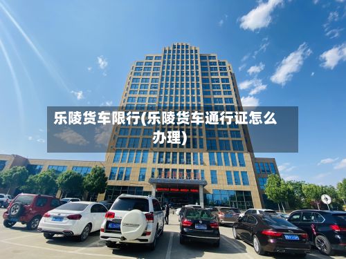 乐陵货车限行(乐陵货车通行证怎么办理)