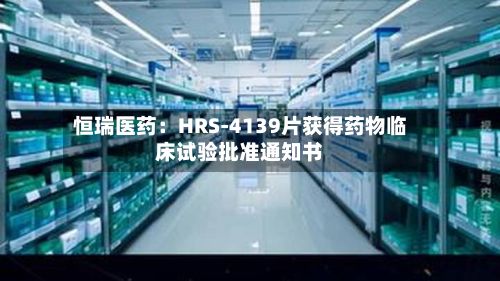 恒瑞医药:HRS-4139片获得药物临床试验批准通知书-第2张图片