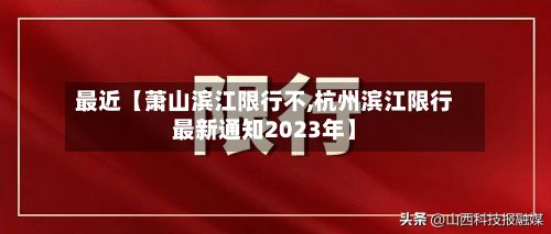 最近【萧山滨江限行不,杭州滨江限行最新通知2023年】