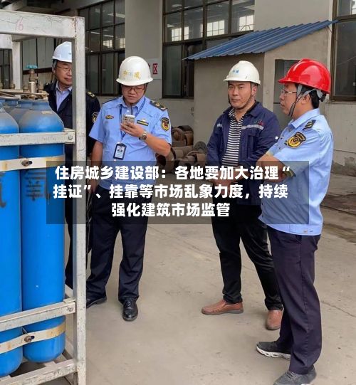 住房城乡建设部：各地要加大治理“挂证	”	、挂靠等市场乱象力度，持续强化建筑市场监管-第2张图片