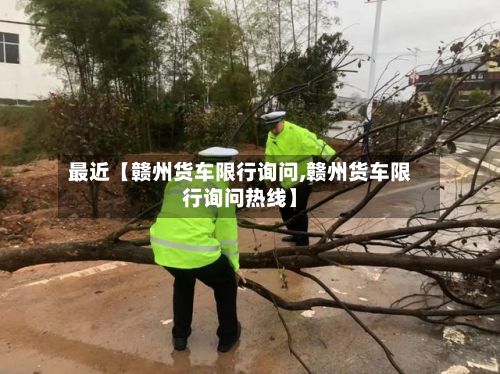 最近【赣州货车限行询问,赣州货车限行询问热线】-第2张图片