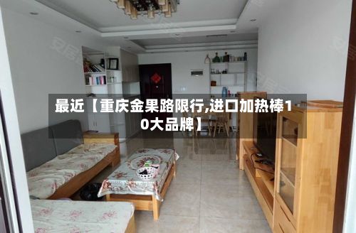 最近【重庆金果路限行,进口加热棒10大品牌】-第3张图片